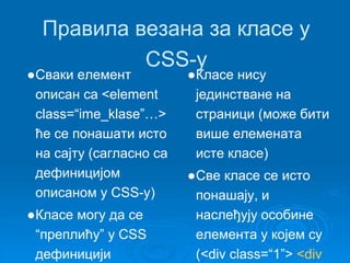 Правила везана за класе у 
CSS-у 
●Сваки елемент 
описан са <element 
class=“ime_klase”…> 
ће се понашати исто 
на сајту (сагласно са 
дефиницијом 
описаном у CSS-у) 
●Класе могу да се 
“преплићу” у CSS 
дефиницији 
●Класе нису 
јединстване на 
страници (може бити 
више елемената 
истe класe) 
●Све класе се исто 
понашају, и 
наслеђују особине 
елемента у којем су 
(<div class=“1”> <div 
 