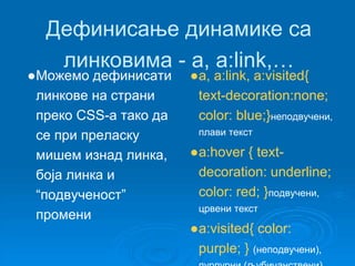 Дефинисање динамике са 
линковима - a, a:link,… 
●Можемо дефинисати 
линкове на страни 
преко CSS-a тако да 
се при преласку 
мишем изнад линка, 
боја линка и 
“подвученост” 
промени 
●a, a:link, a:visited{ 
text-decoration:none; 
color: blue;}неподвучени, 
плави текст 
●a:hover { text-decoration: 
underline; 
color: red; }подвучени, 
црвени текст 
●a:visited{ color: 
purple; } (неподвучени), 
пурпурни (љубичанствени) 
 