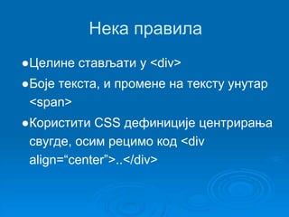 Нека правила 
●Целине стављати у <div> 
●Боје текста, и промене на тексту унутар 
<span> 
●Користити CSS дефиниције центрирања 
свугде, осим рецимо код <div 
align=“center”>..</div> 
 