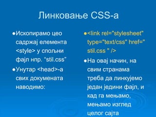 Линковање CSS-a 
●Ископирамо цео 
садржај елемента 
<style> у спољни 
фајл нпр. “stil.css” 
●Унутар <head>-а 
свих докумената 
наводимо: 
●<link rel="stylesheet" 
type="text/css" href=" 
stil.css " /> 
●На овај начин, на 
свим странама 
треба да линкујемо 
један једини фајл, и 
кад га мењамо, 
мењамо изглед 
целог сајта 
 