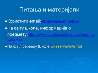 Питања и материјали 
●Користити email:nikola.reljin@ict.edu.rs 
●На сајту школе, информације о 
предмету:http://www.ict.edu.rs/studiranje/predmet 
i/internet 
●На фајл серверу Школе:fileserverinternet 
