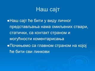Наш сајт 
●Наш сајт ће бити у виду личног 
представљања нама омиљених ствари, 
статички, са контакт страном и 
могућности коментарисања 
●Почињемо са главном страном на којој 
ће бити сви линкови 
 