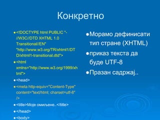 Конкретно 
●<!DOCTYPE html PUBLIC "- 
//W3C//DTD XHTML 1.0 
Transitional//EN" 
"http://www.w3.org/TR/xhtml1/DT 
D/xhtml1-transitional.dtd"> 
●<html 
xmlns="http://www.w3.org/1999/xh 
tml"> 
●<head> 
●<meta http-equiv="Content-Type" 
content="text/html; charset=utf-8" 
/> 
● <title>Моје омиљене..</title> 
●</head> 
●<body> 
●Морамо дефинисати 
тип стране (XHTML) 
●приказ текста да 
буде UTF-8 
●Празан садржај.. 
 