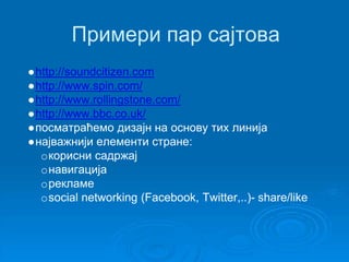 Примери пар сајтова 
●http://soundcitizen.com 
●http://www.spin.com/ 
●http://www.rollingstone.com/ 
●http://www.bbc.co.uk/ 
●посматраћемо дизајн на основу тих линија 
●најважнији елементи стране: 
oкорисни садржај 
oнавигација 
oрекламе 
osocial networking (Facebook, Twitter,..)- share/like 
 