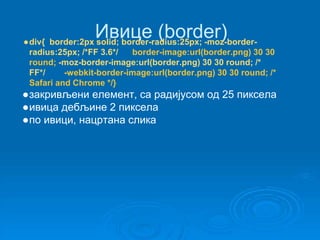 Ивице (border) 
●div{ border:2px solid; border-radius:25px; -moz-border-radius: 
25px; /*FF 3.6*/ border-image:url(border.png) 30 30 
round; -moz-border-image:url(border.png) 30 30 round; /* 
FF*/ -webkit-border-image:url(border.png) 30 30 round; /* 
Safari and Chrome */} 
●закривљени елемент, са радијусом од 25 пиксела 
●ивица дебљине 2 пиксела 
●по ивици, нацртана слика 
 