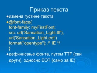 Приказ текста 
●измена густине текста 
●@font-face{ 
font-family: myFirstFont; 
src: url('Sansation_Light.ttf'), 
url('Sansation_Light.eot') 
format("opentype"); /* IE */ 
} 
●дефинисање фонта, путем TTF (сви 
други), односно EOT (само за IE) 
 