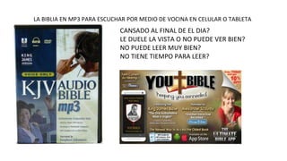 LA BIBLIA EN MP3 PARA ESCUCHAR POR MEDIO DE VOCINA EN CELULAR O TABLETA 
CANSADO AL FINAL DE EL DIA? 
LE DUELE LA VISTA O NO PUEDE VER BIEN? 
NO PUEDE LEER MUY BIEN? 
NO TIENE TIEMPO PARA LEER? 
 