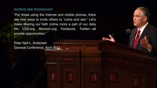 SCIENCE AND TECHNOLOGY 
“For those using the Internet and mobile phones, there 
are new ways to invite others to “come and see.” Let’s 
make sharing our faith online more a part of our daily 
life. LDS.org, Mormon.org, Facebook, Twitter—all 
provide opportunities.” 
Elder Neil L. Andersen 
General Conference, April 2013 
 