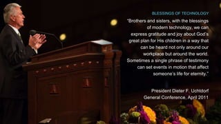 BLESSINGS OF TECHNOLOGY 
“Brothers and sisters, with the blessings 
of modern technology, we can 
express gratitude and joy about God’s 
great plan for His children in a way that 
can be heard not only around our 
workplace but around the world. 
Sometimes a single phrase of testimony 
can set events in motion that affect 
someone’s life for eternity.” 
President Dieter F. Uchtdorf 
General Conference, April 2011 
 
