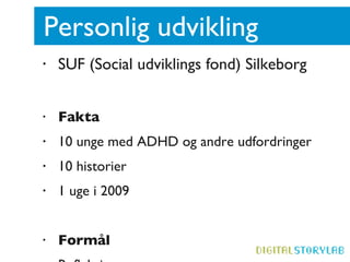 Personlig udvikling  SUF (Social udviklings fond) Silkeborg Fakta 10 unge med ADHD og andre udfordringer 10 historier 1 uge i 2009 Formål Refleksion  Digital uddannelse Fortælle sin historie  