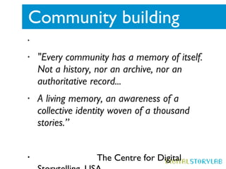 Community building  "Every community has a memory of itself. Not a history, nor an archive, nor an authoritative record... A living memory, an awareness of a collective identity woven of a thousand stories.”  The Centre for Digital Storytelling, USA 