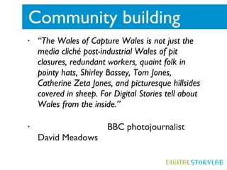 Community building  “ The Wales of Capture Wales is not just the media cliché post-industrial Wales of pit closures, redundant workers, quaint folk in pointy hats, Shirley Bassey, Tom Jones, Catherine Zeta Jones, and picturesque hillsides covered in sheep. For Digital Stories tell about Wales from the inside.” BBC photojournalist David Meadows 