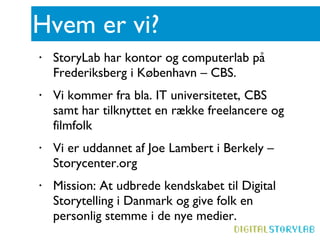 Hvem er vi? StoryLab har kontor og computerlab på Frederiksberg i København – CBS. Vi kommer fra bla. IT universitetet, CBS samt har tilknyttet en række freelancere og filmfolk Vi er uddannet af Joe Lambert i Berkely – Storycenter.org Mission: At udbrede kendskabet til Digital Storytelling i Danmark og give folk en personlig stemme i de nye medier.   