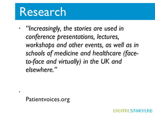 Research  “ Increasingly, the stories are used in conference presentations, lectures, workshops and other events, as well as in schools of medicine and healthcare (face-to-face and virtually) in the UK and elsewhere.”  Patientvoices.org 