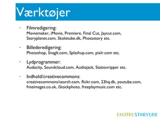 Værktøjer Filmredigering:  Moviemaker, iMovie, Premiere, Final Cut, Jaycut.com, Storyplanet.com, Skoletube.dk, Photostory etc. Billederedigering:  Photoshop, SnagIt.com, Splashup.com, pixlr.com etc. Lydprogrammer: Audacity, Soundcloud.com, Audiojack, Stationripper etc.  Indhold/creativecommons: creativecommons/search.com, flickr.com, 23hq.dk, youtube.com, freeimages.co.uk, iStockphoto, freeplaymusic.com etc. 
