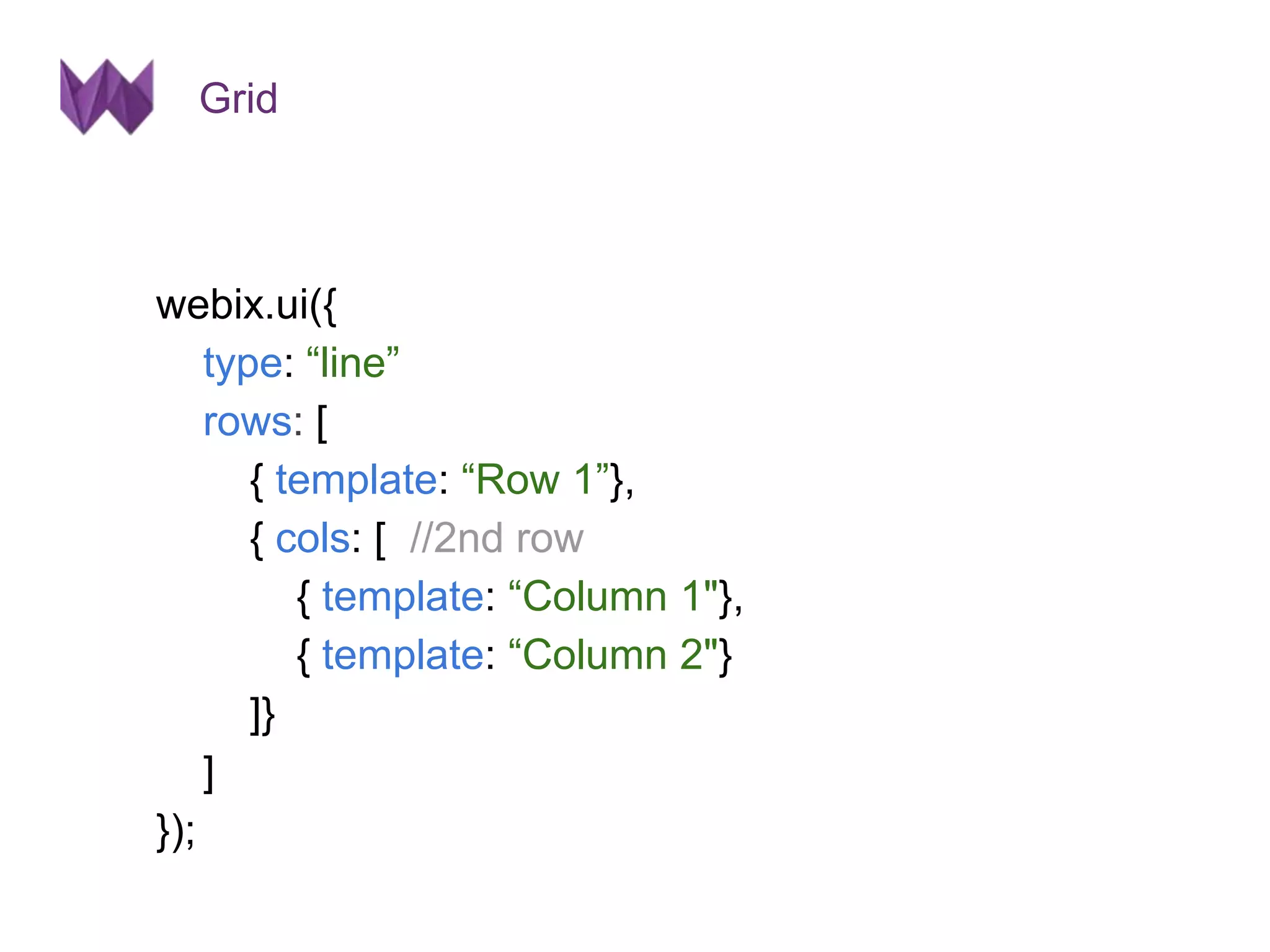 Grid 
webix.ui({ 
type: “line” 
rows: [ 
{ template: “Row 1”}, 
{ cols: [ //2nd row 
{ template: “Column 1"}, 
{ template: “Column 2"} 
]} 
] 
}); 
 