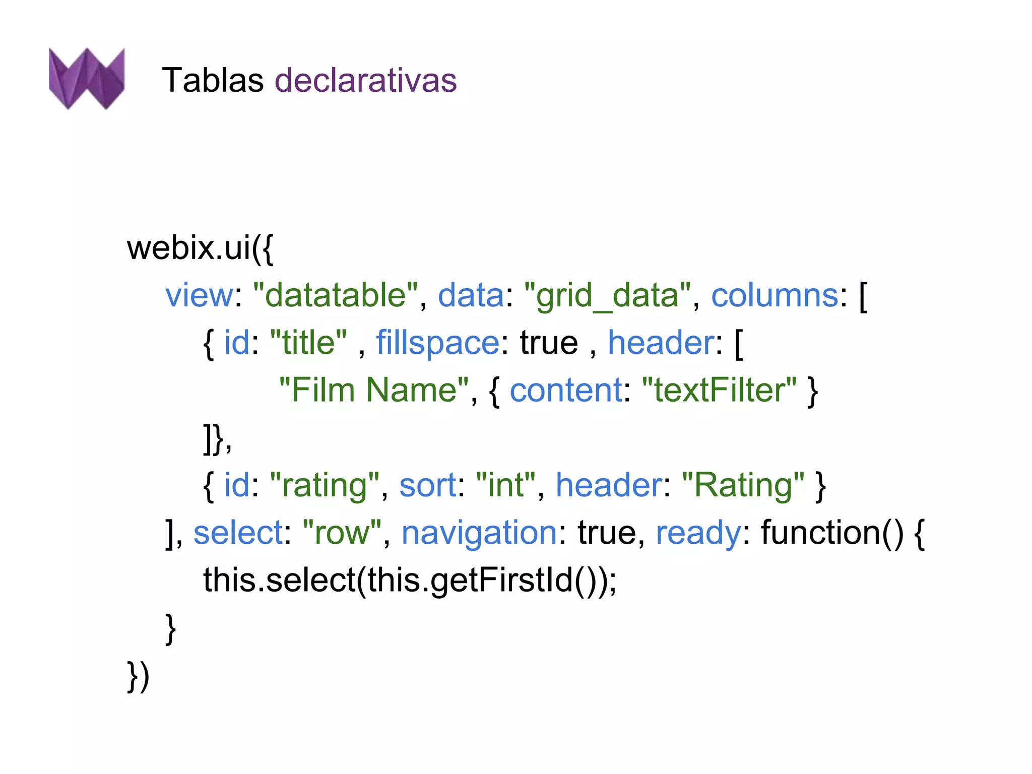 Tablas declarativas 
webix.ui({ 
view: "datatable", data: "grid_data", columns: [ 
{ id: "title" , fillspace: true , header: [ 
"Film Name", { content: "textFilter" } 
]}, 
{ id: "rating", sort: "int", header: "Rating" } 
], select: "row", navigation: true, ready: function() { 
this.select(this.getFirstId()); 
} 
}) 
 