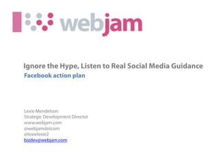 Ignore the Hype, Listen to Real Social Media Guidance
Facebook action plan




Lexie Mendelson
Strategic Development Director
www.webjam.com
@webjamdotcom
@lexielexie2
bizdev@webjam.com
                             (c) 2010 Webjam Ltd - Confidential
 