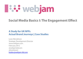 Social Media Basics I: The Engagement Eﬀect


A Study for UK NFPs
Actual Brand Journeys | Case Studies
Lexie Mendelson
Strategic Development Director
www.webjam.com
February 2012
@webjamdotcom
@lexielexie2
bizdev@webjam-ltd.com
                             (c) 2010 Webjam Ltd - Confidential
 