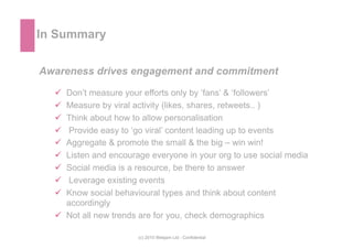 In Summary

Awareness drives engagement and commitment

    Don’t measure your efforts only by ‘fans’ & ‘followers’
    ...