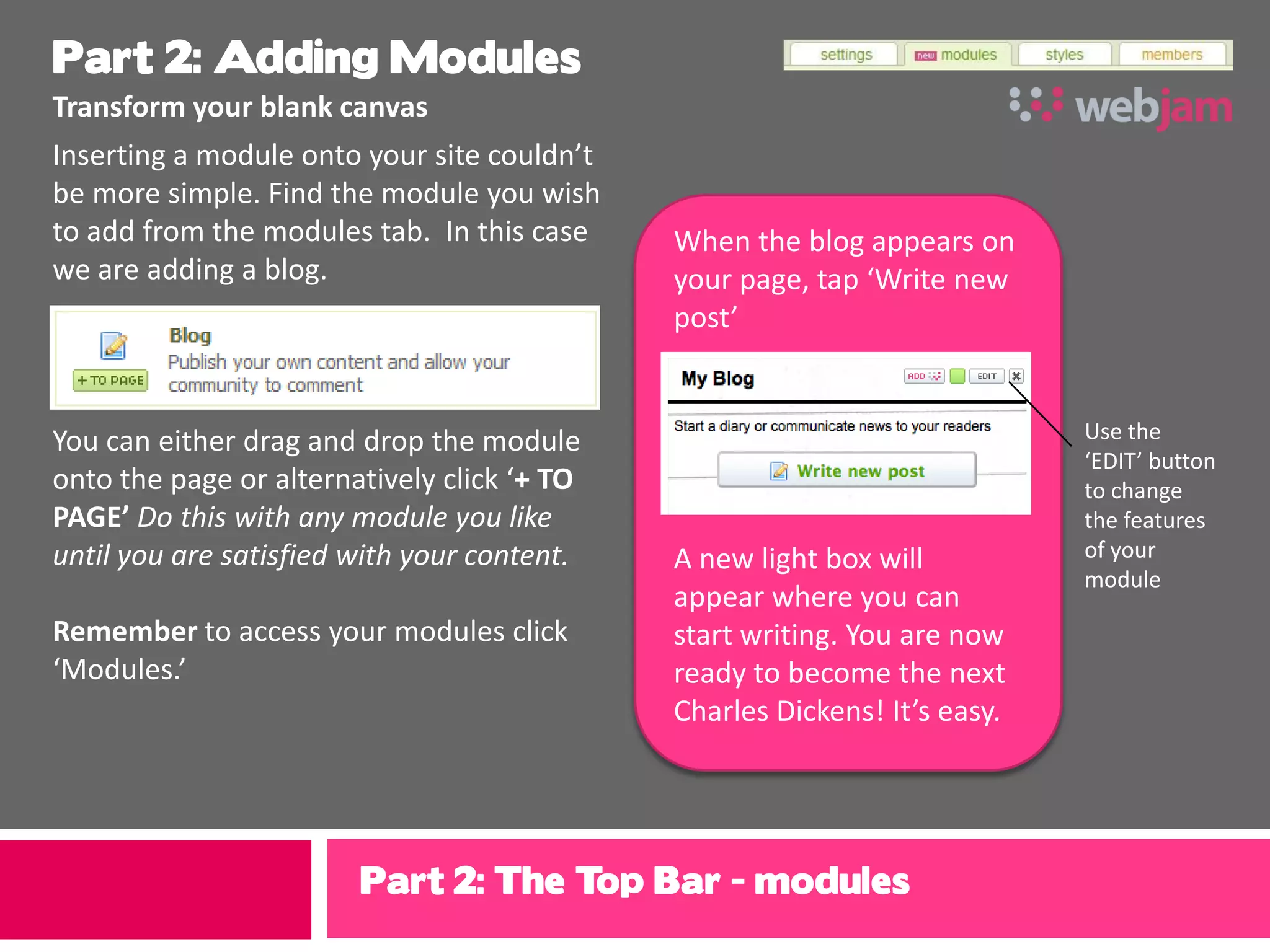 Part 2: Adding Modules
Transform your blank canvas
Inserting a module onto your site couldn’t
be more simple. Find the module you wish
to add from the modules tab. In this case    When the blog appears on
we are adding a blog.                        your page, tap ‘Write new
                                             post’


You can either drag and drop the module                                    Use the
                                                                           ‘EDIT’ button
onto the page or alternatively click ‘+ TO                                 to change
PAGE’ Do this with any module you like                                     the features
until you are satisfied with your content.   A new light box will          of your
                                                                           module
                                             appear where you can
Remember to access your modules click        start writing. You are now
‘Modules.’                                   ready to become the next
                                             Charles Dickens! It’s easy.




                        Part 2: The Top Bar - modules
 