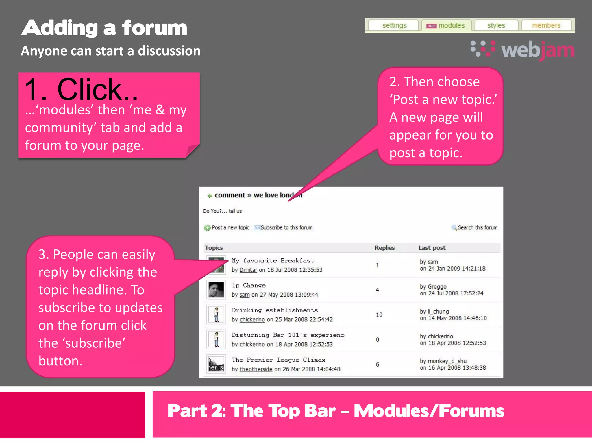 Adding a forum
Anyone can start a discussion

                                                 2. Then choose
1. Click.. & my
…‘modules’ then ‘me
                                                 ‘Post a new topic.’
                                                 A new page will
community’ tab and add a
                                                 appear for you to
forum to your page.                              post a topic.




  3. People can easily
  reply by clicking the
  topic headline. To
  subscribe to updates
  on the forum click
  the ‘subscribe’
  button.


                          Part 2: The Top Bar – Modules/Forums
 
