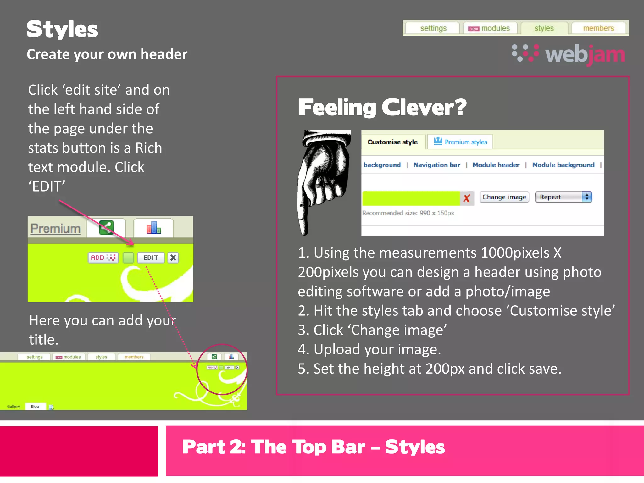 Styles
Create your own header

Click ‘edit site’ and on
the left hand side of                  Feeling Clever?
the page under the
stats button is a Rich
text module. Click
‘EDIT’



                                       1. Using the measurements 1000pixels X
                                       200pixels you can design a header using photo
                                       editing software or add a photo/image
                                       2. Hit the styles tab and choose ‘Customise style’
Here you can add your
                                       3. Click ‘Change image’
title.
                                       4. Upload your image.
                                       5. Set the height at 200px and click save.



                           Part 2: The Top Bar – Styles
 