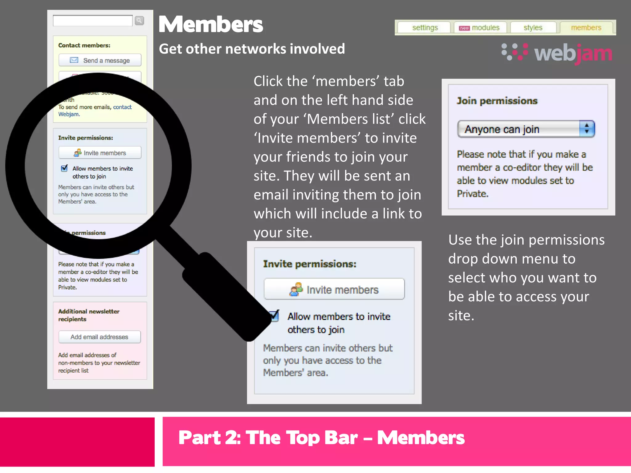Members
Get other networks involved

             Click the ‘members’ tab
             and on the left hand side
             of your ‘Members list’ click
             ‘Invite members’ to invite
             your friends to join your
             site. They will be sent an
             email inviting them to join
             which will include a link to
             your site.                     Use the join permissions
                                            drop down menu to
                                            select who you want to
                                            be able to access your
                                            site.




  Part 2: The Top Bar – Members
 