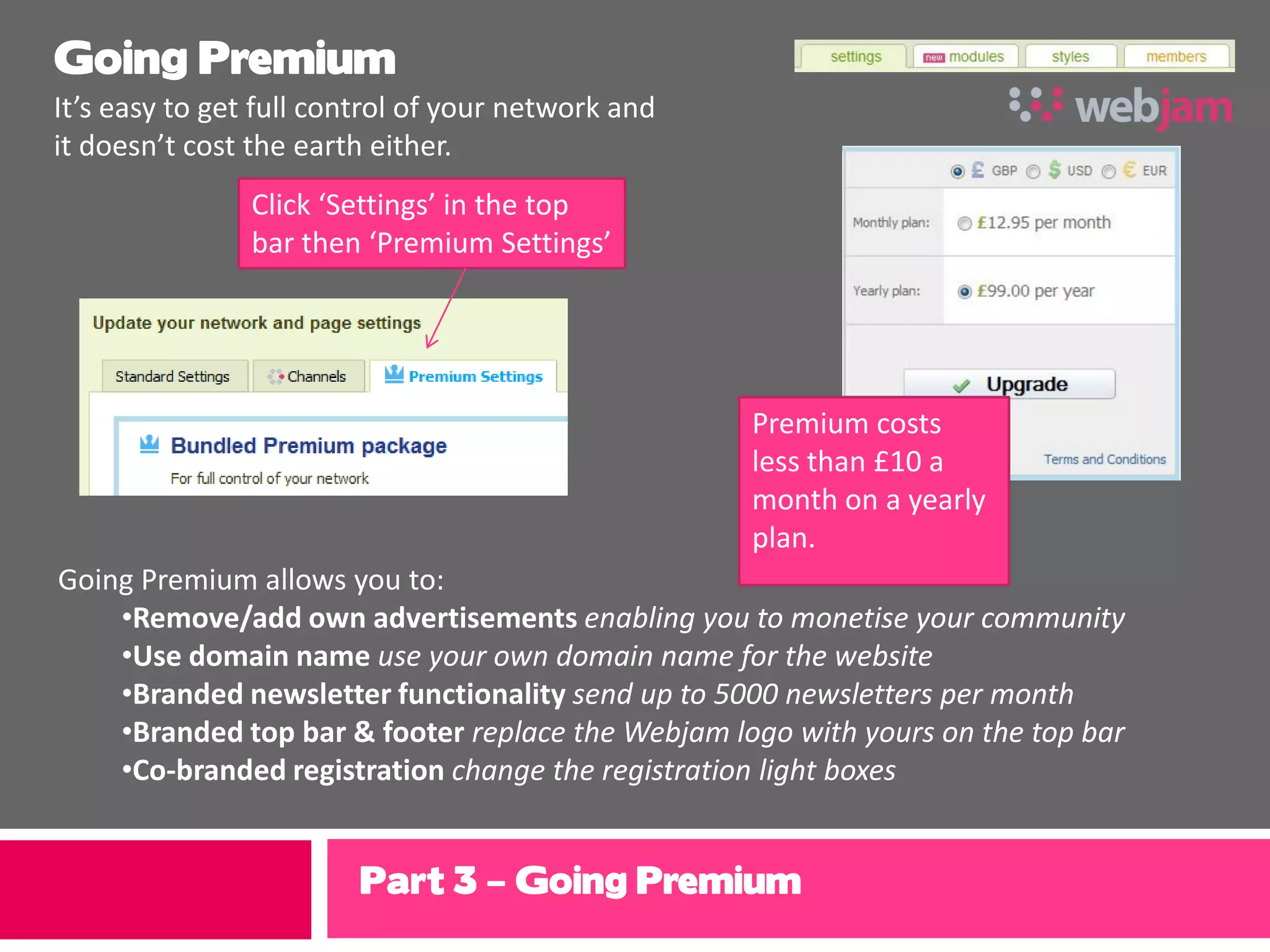 Going Premium
It’s easy to get full control of your network and
it doesn’t cost the earth either.
                Click ‘Settings’ in the top
                bar then ‘Premium Settings’




                                                    Premium costs
                                                    less than £10 a
                                                    month on a yearly
                                                    plan.
Going Premium allows you to:
    •Remove/add own advertisements enabling you to monetise your community
    •Use domain name use your own domain name for the website
    •Branded newsletter functionality send up to 5000 newsletters per month
    •Branded top bar & footer replace the Webjam logo with yours on the top bar
    •Co-branded registration change the registration light boxes


                        Part 3 – Going Premium
 