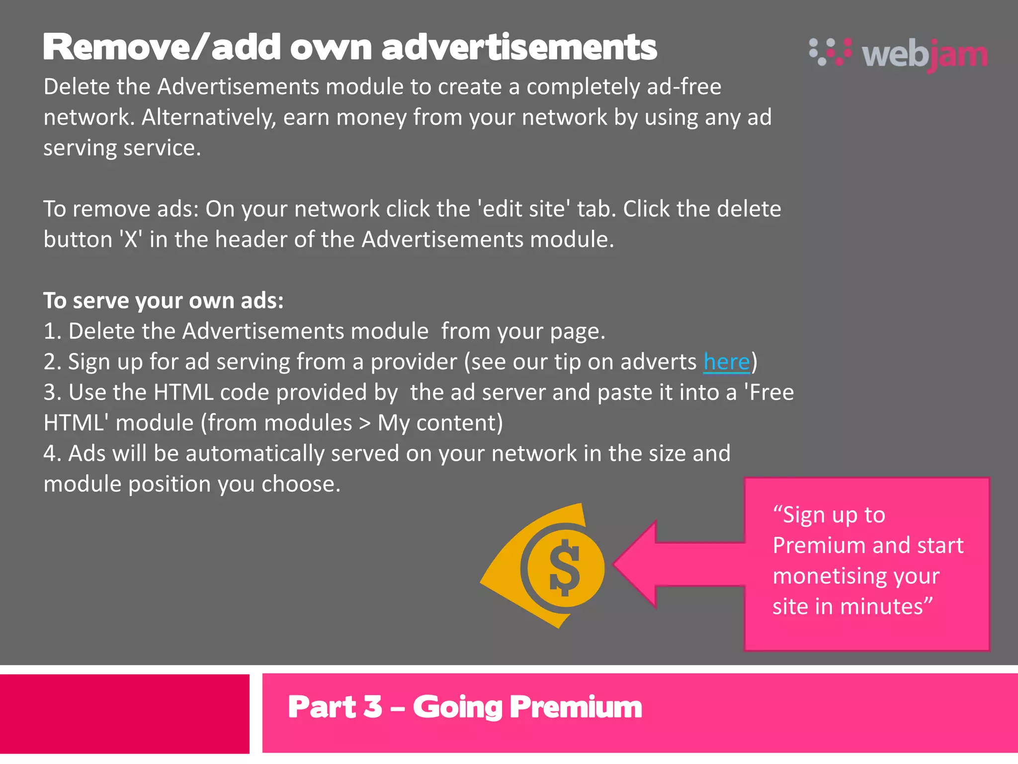 Remove/add own advertisements
Delete the Advertisements module to create a completely ad-free
network. Alternatively, earn money from your network by using any ad
serving service.

To remove ads: On your network click the 'edit site' tab. Click the delete
button 'X' in the header of the Advertisements module.

To serve your own ads:
1. Delete the Advertisements module from your page.
2. Sign up for ad serving from a provider (see our tip on adverts here)
3. Use the HTML code provided by the ad server and paste it into a 'Free
HTML' module (from modules > My content)
4. Ads will be automatically served on your network in the size and
module position you choose.
                                                                        “Sign up to
                                                                        Premium and start
                                                                        monetising your
                                                                        site in minutes”



                        Part 3 – Going Premium
 