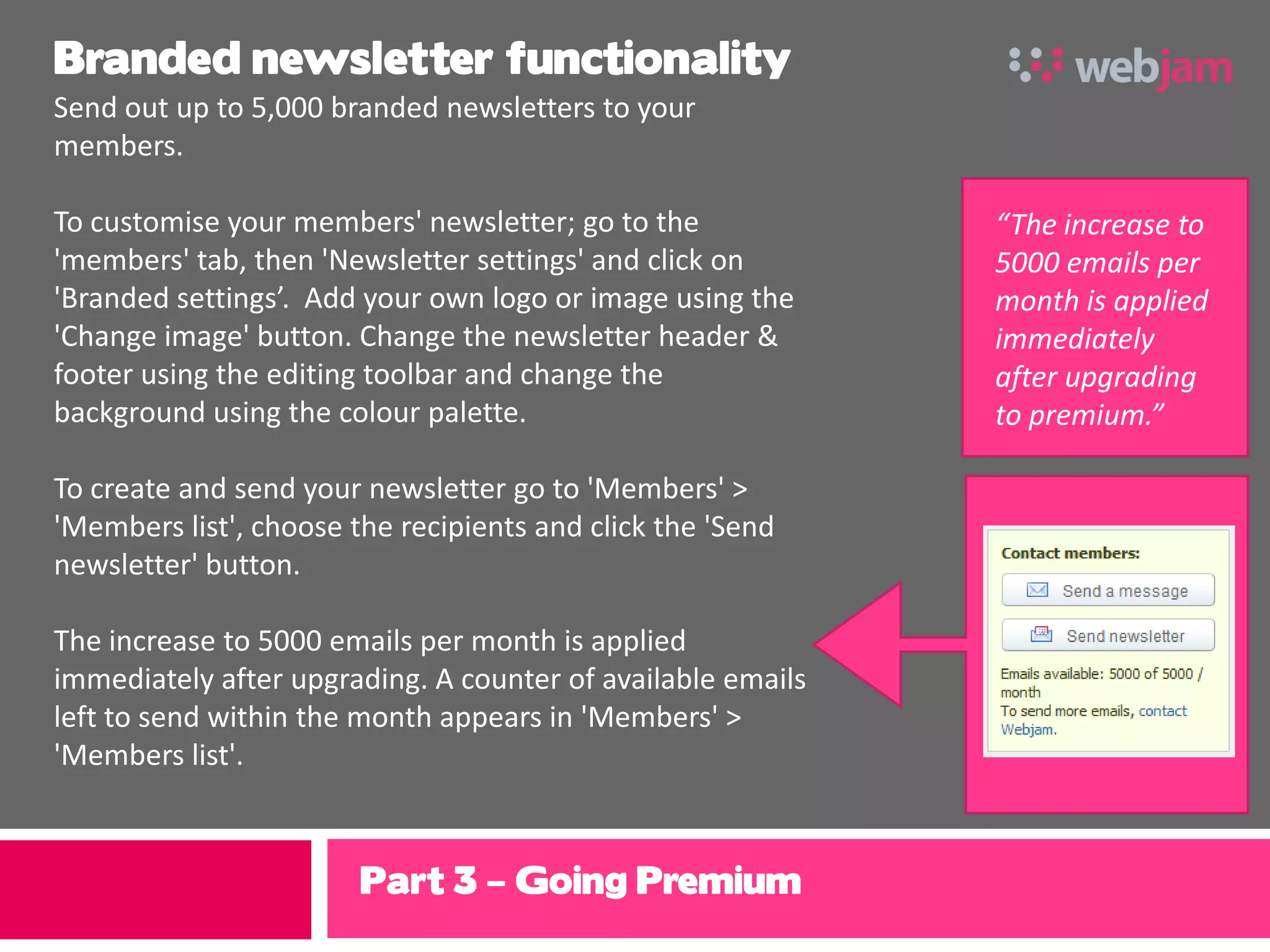 Branded newsletter functionality
Send out up to 5,000 branded newsletters to your
members.

To customise your members' newsletter; go to the             “The increase to
'members' tab, then 'Newsletter settings' and click on       5000 emails per
'Branded settings’. Add your own logo or image using the     month is applied
'Change image' button. Change the newsletter header &        immediately
footer using the editing toolbar and change the              after upgrading
background using the colour palette.                         to premium.”

To create and send your newsletter go to 'Members' >
'Members list', choose the recipients and click the 'Send
newsletter' button.

The increase to 5000 emails per month is applied
immediately after upgrading. A counter of available emails
left to send within the month appears in 'Members' >
'Members list'.



                        Part 3 – Going Premium
 