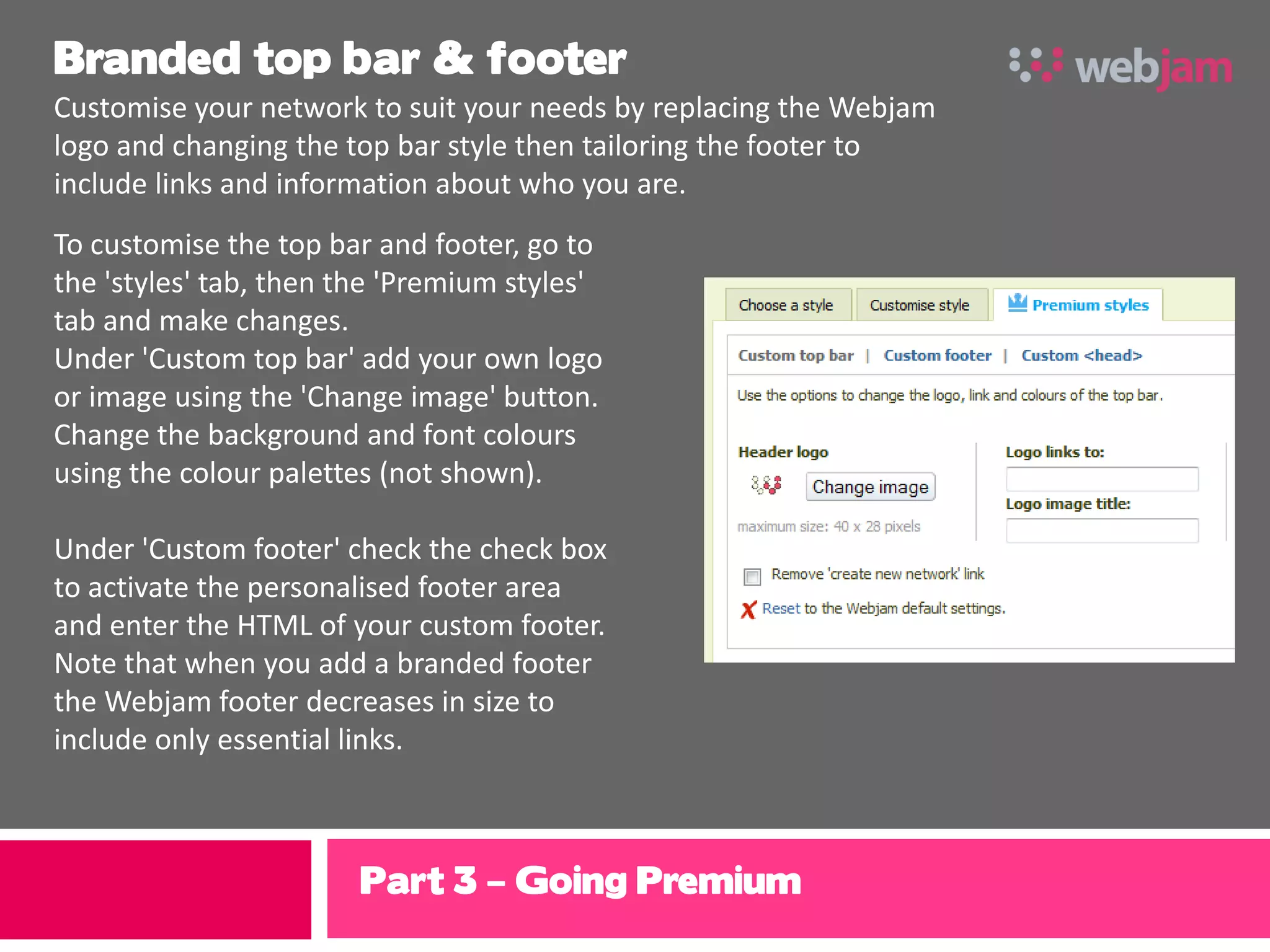 Branded top bar & footer
Customise your network to suit your needs by replacing the Webjam
logo and changing the top bar style then tailoring the footer to
include links and information about who you are.
To customise the top bar and footer, go to
the 'styles' tab, then the 'Premium styles'
tab and make changes.
Under 'Custom top bar' add your own logo
or image using the 'Change image' button.
Change the background and font colours
using the colour palettes (not shown).

Under 'Custom footer' check the check box
to activate the personalised footer area
and enter the HTML of your custom footer.
Note that when you add a branded footer
the Webjam footer decreases in size to
include only essential links.



                       Part 3 – Going Premium
 