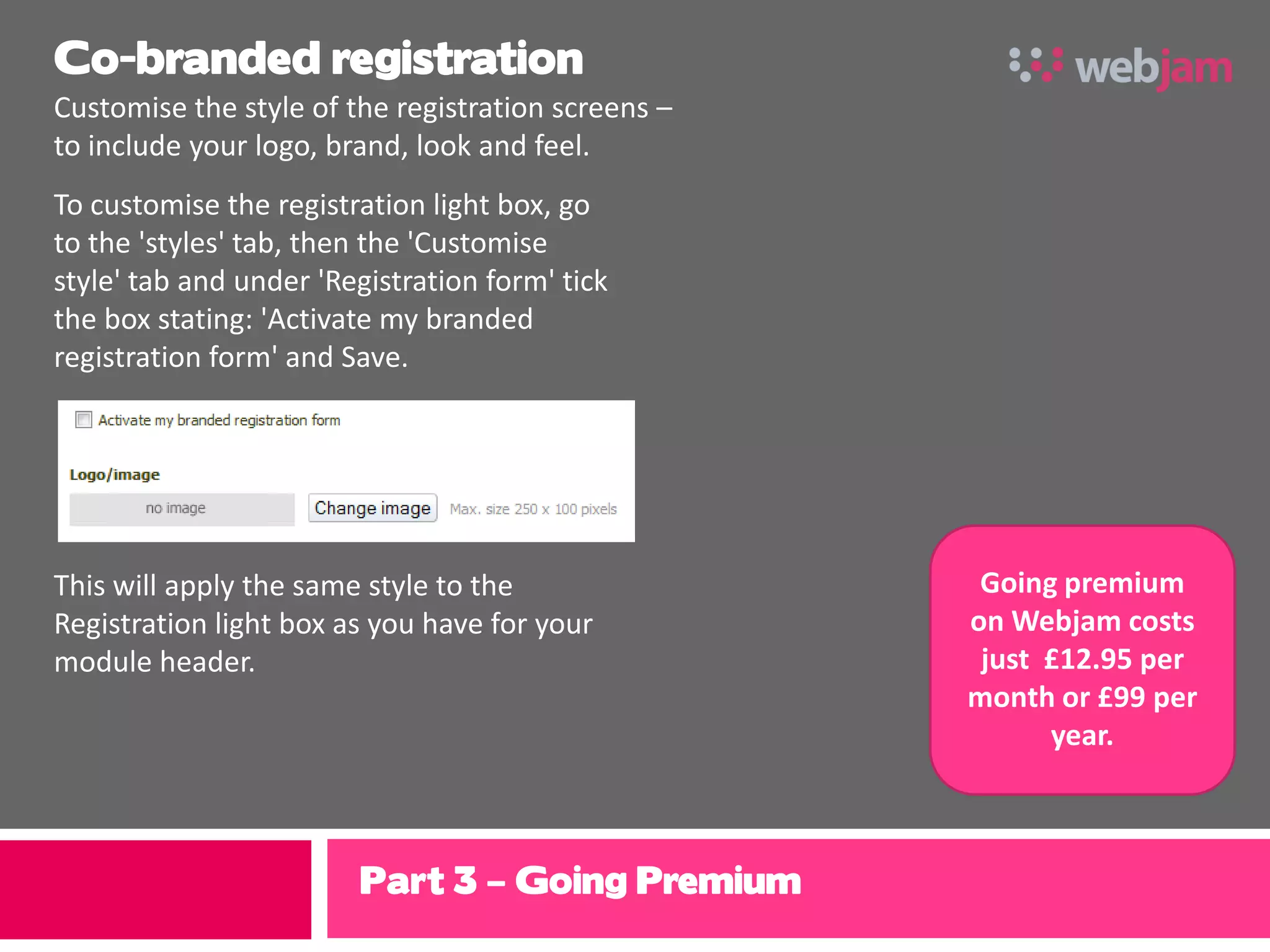 Co-branded registration
Customise the style of the registration screens –
to include your logo, brand, look and feel.
To customise the registration light box, go
to the 'styles' tab, then the 'Customise
style' tab and under 'Registration form' tick
the box stating: 'Activate my branded
registration form' and Save.




This will apply the same style to the                Going premium
Registration light box as you have for your         on Webjam costs
module header.                                       just £12.95 per
                                                    month or £99 per
                                                          year.



                        Part 3 – Going Premium
 