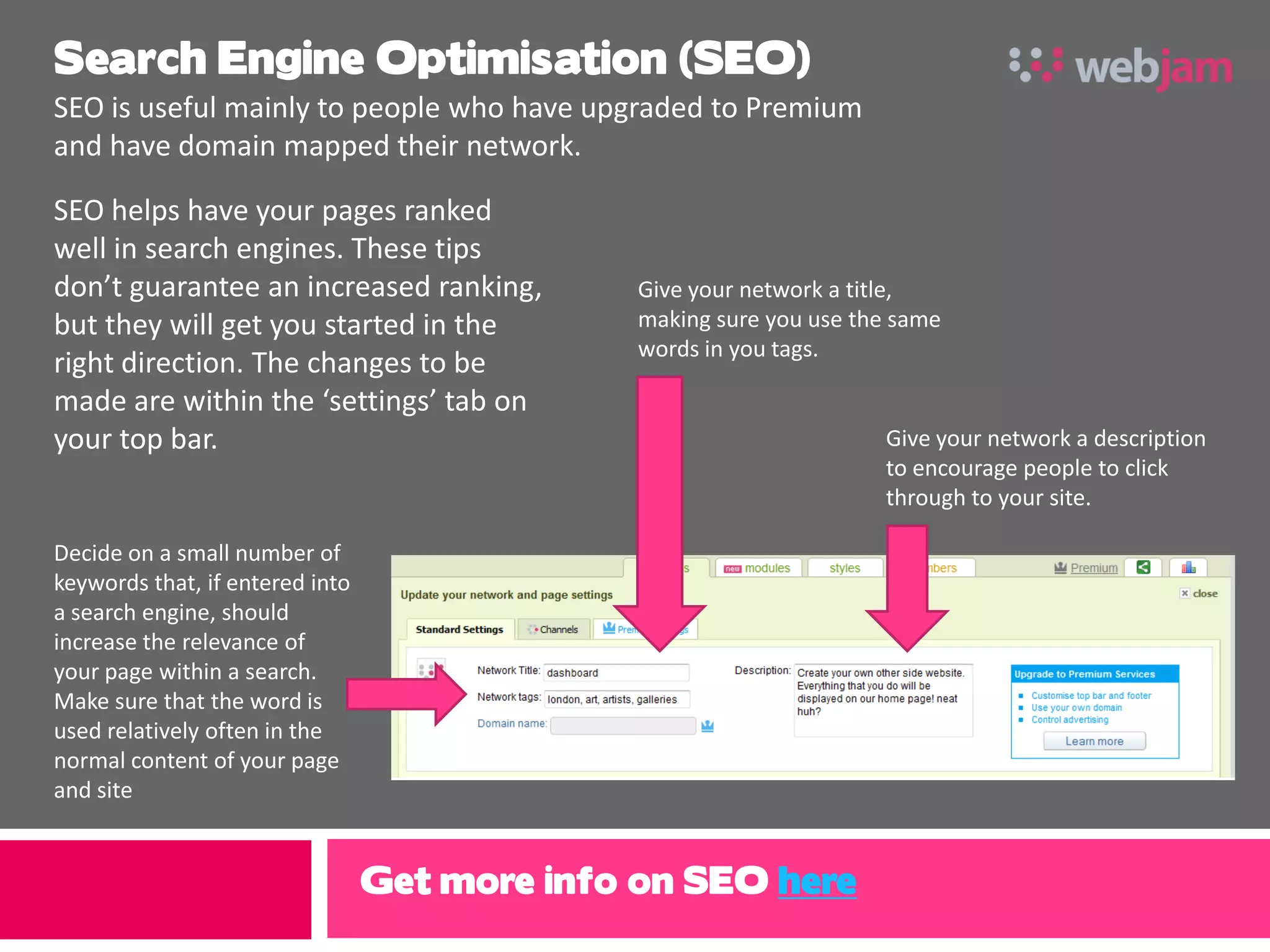 Search Engine Optimisation (SEO)
SEO is useful mainly to people who have upgraded to Premium
and have domain mapped their network.

SEO helps have your pages ranked
well in search engines. These tips
don’t guarantee an increased ranking,         Give your network a title,
but they will get you started in the          making sure you use the same
                                              words in you tags.
right direction. The changes to be
made are within the ‘settings’ tab on
your top bar.                                                       Give your network a description
                                                                    to encourage people to click
                                                                    through to your site.

Decide on a small number of
keywords that, if entered into
a search engine, should
increase the relevance of
your page within a search.
Make sure that the word is
used relatively often in the
normal content of your page
and site


                                 Get more info on SEO here
 