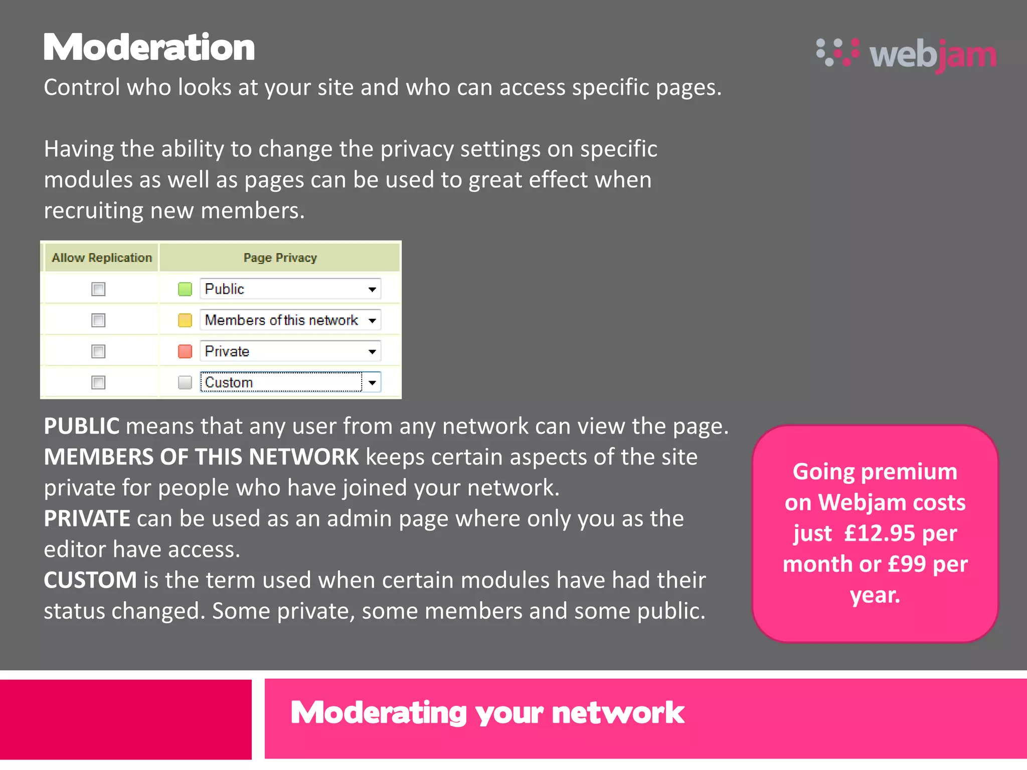 Moderation
Control who looks at your site and who can access specific pages.

Having the ability to change the privacy settings on specific
modules as well as pages can be used to great effect when
recruiting new members.




PUBLIC means that any user from any network can view the page.
MEMBERS OF THIS NETWORK keeps certain aspects of the site
                                                                     Going premium
private for people who have joined your network.
                                                                    on Webjam costs
PRIVATE can be used as an admin page where only you as the
                                                                     just £12.95 per
editor have access.
                                                                    month or £99 per
CUSTOM is the term used when certain modules have had their
                                                                          year.
status changed. Some private, some members and some public.



                        Moderating your network
 