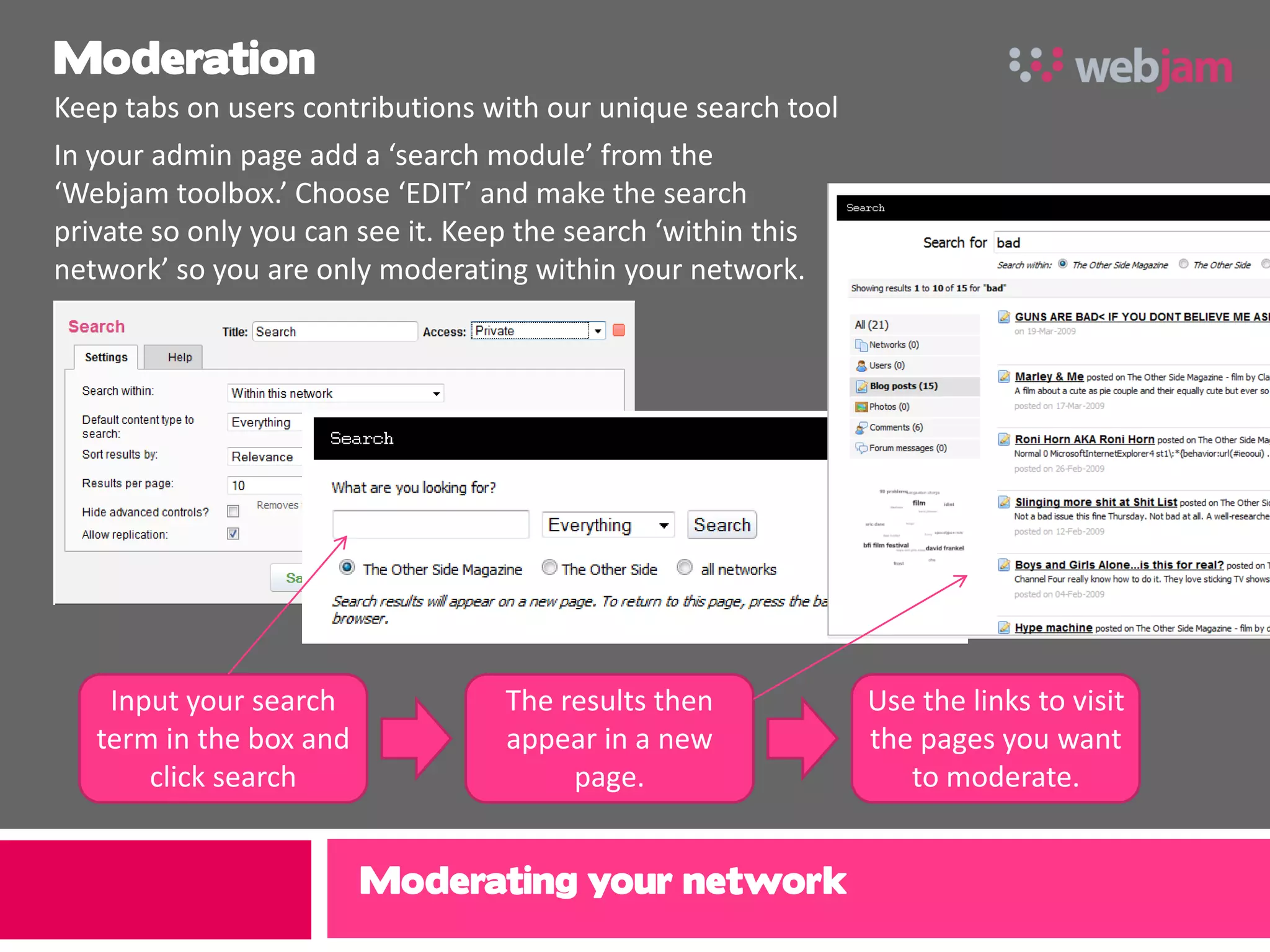 Moderation
Keep tabs on users contributions with our unique search tool
In your admin page add a ‘search module’ from the
‘Webjam toolbox.’ Choose ‘EDIT’ and make the search
private so only you can see it. Keep the search ‘within this
network’ so you are only moderating within your network.




    Input your search             The results then             Use the links to visit
   term in the box and            appear in a new              the pages you want
       click search                    page.                      to moderate.


                         Moderating your network
 