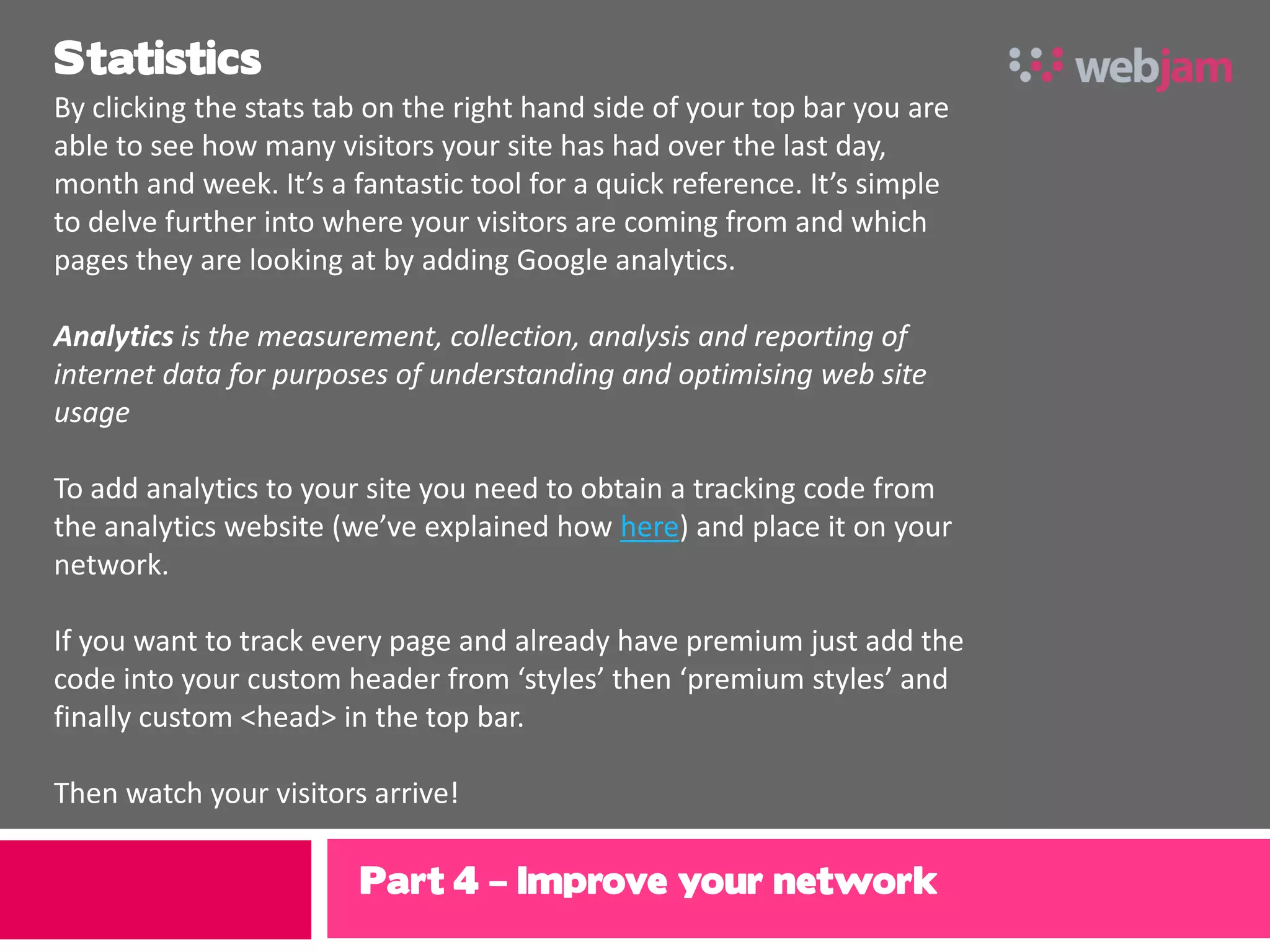 Statistics
By clicking the stats tab on the right hand side of your top bar you are
able to see how many visitors your site has had over the last day,
month and week. It’s a fantastic tool for a quick reference. It’s simple
to delve further into where your visitors are coming from and which
pages they are looking at by adding Google analytics.

Analytics is the measurement, collection, analysis and reporting of
internet data for purposes of understanding and optimising web site
usage

To add analytics to your site you need to obtain a tracking code from
the analytics website (we’ve explained how here) and place it on your
network.

If you want to track every page and already have premium just add the
code into your custom header from ‘styles’ then ‘premium styles’ and
finally custom <head> in the top bar.

Then watch your visitors arrive!

                        Part 4 – Improve your network
 