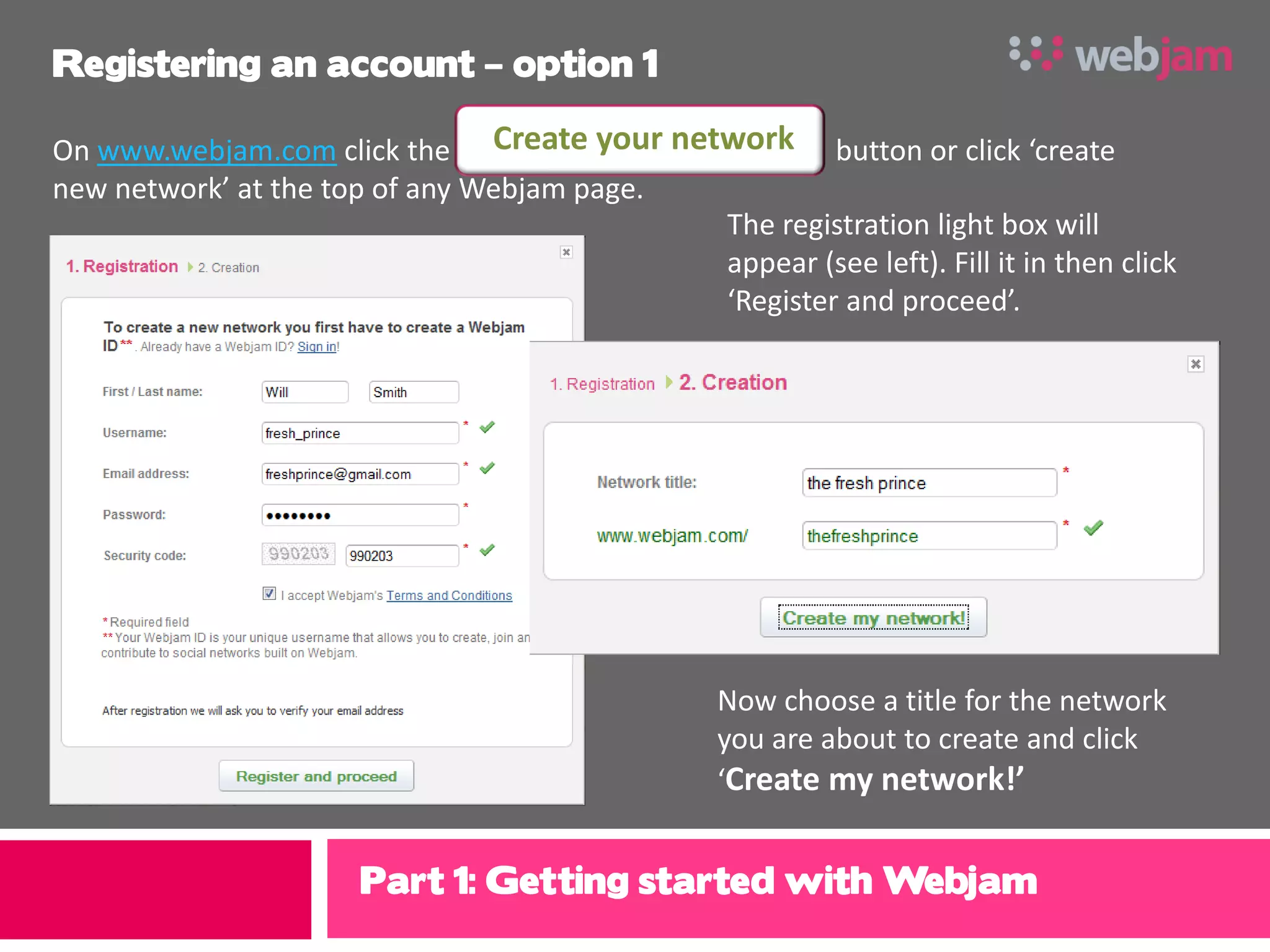 Registering an account – option 1

On www.webjam.com click the Create your network button or click ‘create
new network’ at the top of any Webjam page.
                                            The registration light box will
                                            appear (see left). Fill it in then click
                                            ‘Register and proceed’.




                                                 Now choose a title for the network
                                                 you are about to create and click
                                                 ‘Create my network!’


                      Part 1: Getting started with Webjam
 