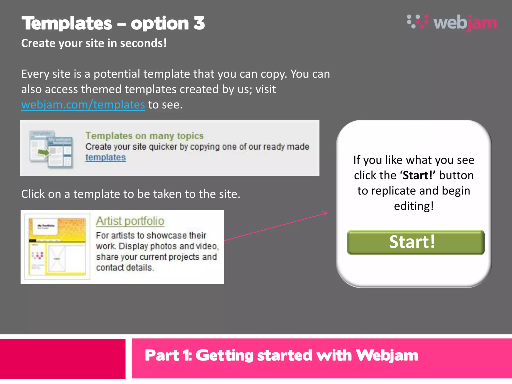 Templates – option 3
Create your site in seconds!

Every site is a potential template that you can copy. You can
also access themed templates created by us; visit
webjam.com/templates to see.



                                                                If you like what you see
                                                                click the ‘Start!’ button
Click on a template to be taken to the site.                     to replicate and begin
                                                                          editing!

                                                                       Start!




                        Part 1: Getting started with Webjam
 