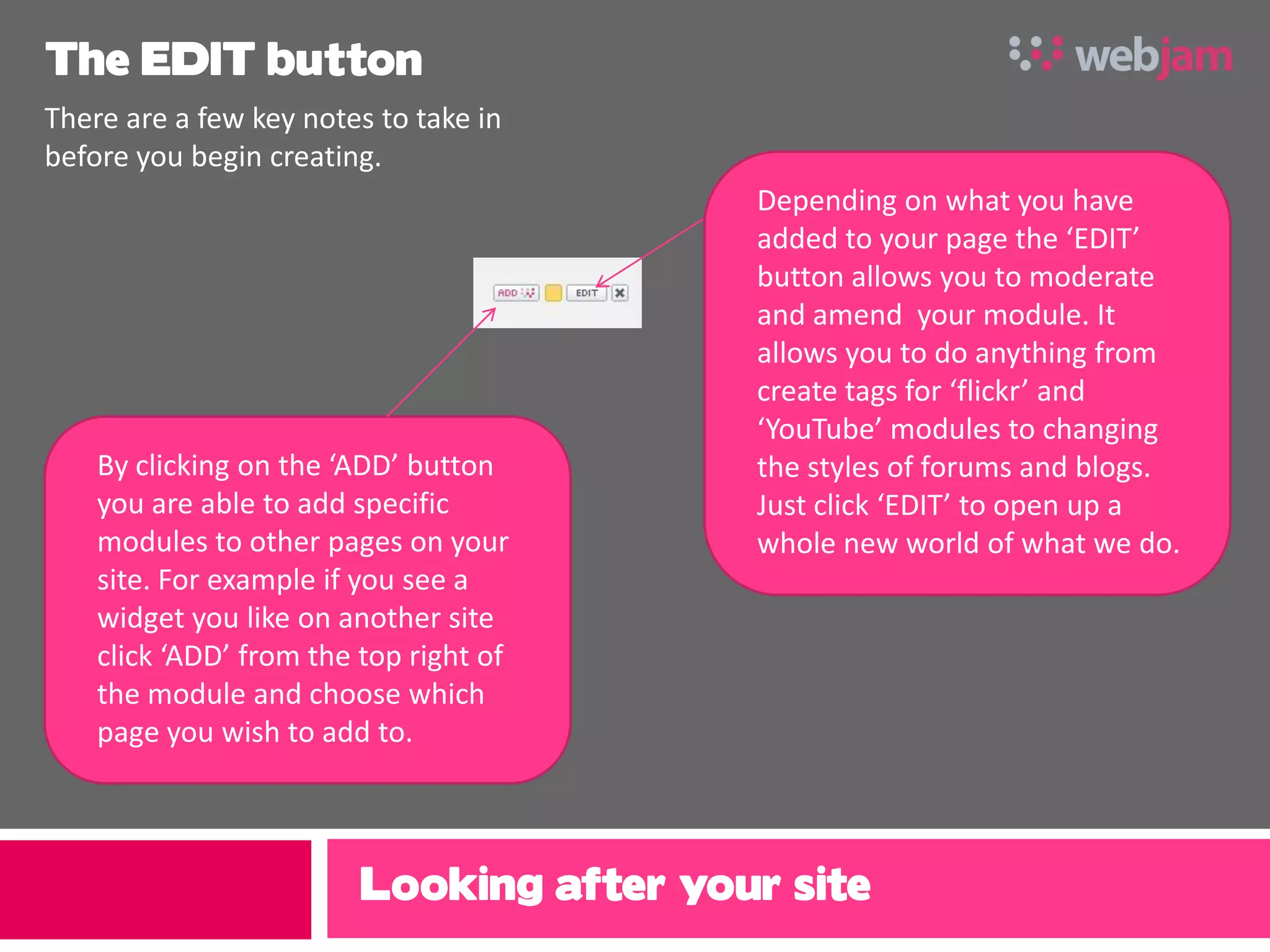 The EDIT button
There are a few key notes to take in
before you begin creating.
                                          Depending on what you have
                                          added to your page the ‘EDIT’
                                          button allows you to moderate
                                          and amend your module. It
                                          allows you to do anything from
                                          create tags for ‘flickr’ and
                                          ‘YouTube’ modules to changing
    By clicking on the ‘ADD’ button       the styles of forums and blogs.
    you are able to add specific          Just click ‘EDIT’ to open up a
    modules to other pages on your        whole new world of what we do.
    site. For example if you see a
    widget you like on another site
    click ‘ADD’ from the top right of
    the module and choose which
    page you wish to add to.



                         Looking after your site
 