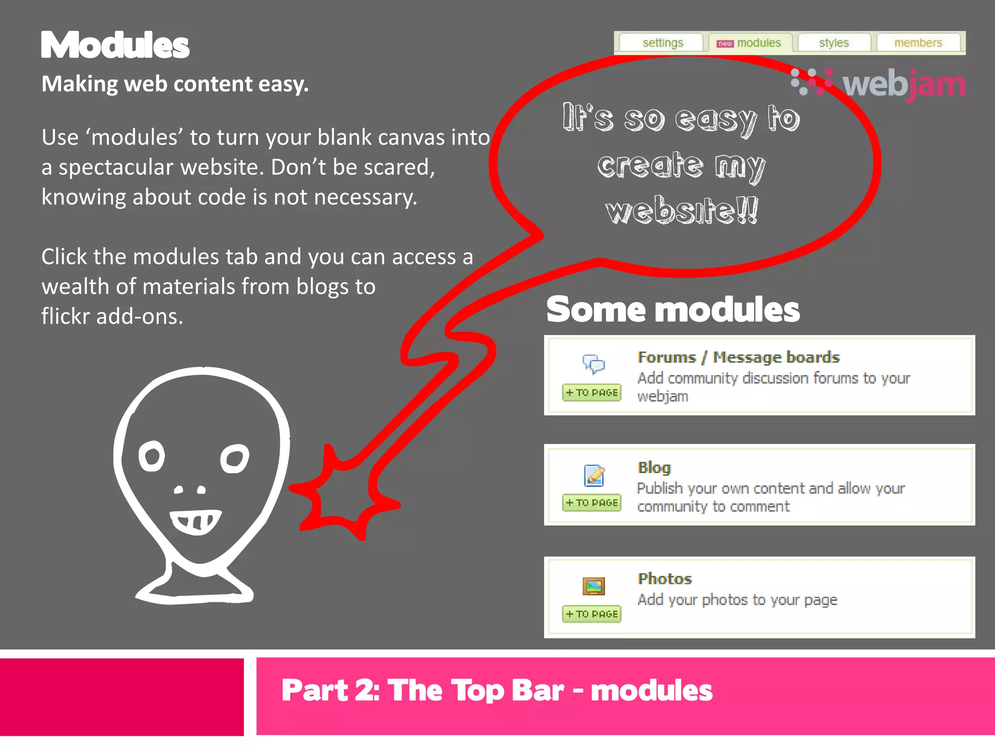 Modules
Making web content easy.

Use ‘modules’ to turn your blank canvas into
                                               It’s so easy to
a spectacular website. Don’t be scared,           create my
knowing about code is not necessary.
                                                   website!!
Click the modules tab and you can access a
wealth of materials from blogs to
flickr add-ons.                                Some modules




 f                     Part 2: The Top Bar - modules
 