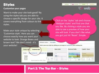 Styles
Customise your pages
Want to make your site look good? By
using the styles tab you are able to
choose a specific design for your site. It
covers everything from colours to link       Click on the ‘styles’ tab and choose
styles.                                      ‘Webjam styles’ and find one that
                                             you like. By clicking a style you are
Make your style unique by selecting          able to see a preview of how your
‘Customise style’. Here you can              site will look. If you don’t like what
choose exactly how you want your             you got just hit ‘Reset’. Simple.
website to look. Orange Boxes and
brown text? We don’t mind - it’s
your website!




                          Part 2: The Top Bar – Styles
 