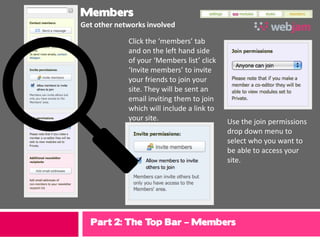 Members
Get other networks involved

             Click the ‘members’ tab
             and on the left hand side
             of your ‘Members list’ click
             ‘Invite members’ to invite
             your friends to join your
             site. They will be sent an
             email inviting them to join
             which will include a link to
             your site.                     Use the join permissions
                                            drop down menu to
                                            select who you want to
                                            be able to access your
                                            site.




  Part 2: The Top Bar – Members
 