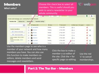 Members                       Choose this check box to select all
Who’s who?                    members. This is useful should you
                              wish to send a newsletter to your
                              whole community.




  Use the members page to see who is a
  member of your network and how many
                                           Click the box to make a
  members you have. You can also use
                                           member a co-editor of       Use the red
  this function to make members co-
                                           the site. Click the + for   ‘x’ to cancel
  editors, delete members and send
                                           specific page co-editing.   memberships.
  messages and newsletters.


                    Part 2: The Top Bar – Members
 
