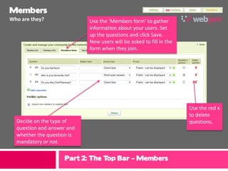 Members
Who are they?               Use the ‘Members form’ to gather
                            information about your users. Set
                            up the questions and click Save.
                            New users will be asked to fill in the
                            form when they join.




                                                                     Use the red x
                                                                     to delete
  Decide on the type of                                              questions.
  question and answer and
  whether the question is
  mandatory or not.


                    Part 2: The Top Bar – Members
 