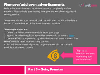 Remove/add own advertisements
Delete the Advertisements module to create a completely ad-free
network. Alternatively, earn money from your network by using any ad
serving service.

To remove ads: On your network click the 'edit site' tab. Click the delete
button 'X' in the header of the Advertisements module.

To serve your own ads:
1. Delete the Advertisements module from your page.
2. Sign up for ad serving from a provider (see our tip on adverts here)
3. Use the HTML code provided by the ad server and paste it into a 'Free
HTML' module (from modules > My content)
4. Ads will be automatically served on your network in the size and
module position you choose.
                                                                        “Sign up to
                                                                        Premium and start
                                                                        monetising your
                                                                        site in minutes”



                        Part 3 – Going Premium
 