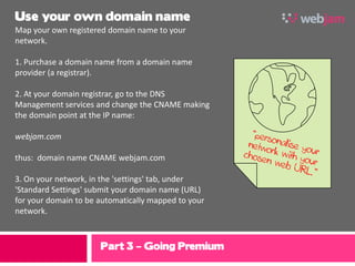 Use your own domain name
Map your own registered domain name to your
network.

1. Purchase a domain name from a domain name
provider (a registrar).

2. At your domain registrar, go to the DNS
Management services and change the CNAME making
the domain point at the IP name:

webjam.com

thus: domain name CNAME webjam.com

3. On your network, in the 'settings' tab, under
'Standard Settings' submit your domain name (URL)
for your domain to be automatically mapped to your
network.



                      Part 3 – Going Premium
 