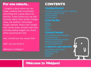 For one minute...                       CONTENTS
...imagine a place where you can        1.Getting Started
make a website that incorporates        Creating a network from scratch - registering
                                        Copying a network you like
everything that is great about the      Using a template
internet. A place where you can add     The ‘Edit’ button
YouTube videos, flickr photos, Google   2.The T Bar
                                               op
maps, the weather, horoscopes,          Settings
Google calendar, Yahoo mail, Google     Modules
mail, Venda shops, Amazon and more      Styles
                                        Members
including adding widgets you found
whilst searching the web.               3.Going Premium
                                        Remove/add own advertisements
                                        Use domain name




                                                                         r
And…all with just one mouse click!      Branded newsletter functionality
                                        Branded top bar & footer
Well…you just found it.                 Co-branded registration
                                        4. Improve your network
Welcome to Webjam!                      Search Engine Optimisation
                                        Including a Header
                                        Moderation
                                        Statistics



                          Welcome to Webjam!
 