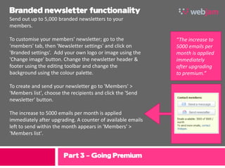 Branded newsletter functionality
Send out up to 5,000 branded newsletters to your
members.

To customise your members' newsletter; go to the             “The increase to
'members' tab, then 'Newsletter settings' and click on       5000 emails per
'Branded settings’. Add your own logo or image using the     month is applied
'Change image' button. Change the newsletter header &        immediately
footer using the editing toolbar and change the              after upgrading
background using the colour palette.                         to premium.”

To create and send your newsletter go to 'Members' >
'Members list', choose the recipients and click the 'Send
newsletter' button.

The increase to 5000 emails per month is applied
immediately after upgrading. A counter of available emails
left to send within the month appears in 'Members' >
'Members list'.



                        Part 3 – Going Premium
 