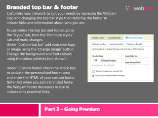 Branded top bar & footer
Customise your network to suit your needs by replacing the Webjam
logo and changing the top bar style then tailoring the footer to
include links and information about who you are.
To customise the top bar and footer, go to
the 'styles' tab, then the 'Premium styles'
tab and make changes.
Under 'Custom top bar' add your own logo
or image using the 'Change image' button.
Change the background and font colours
using the colour palettes (not shown).

Under 'Custom footer' check the check box
to activate the personalised footer area
and enter the HTML of your custom footer.
Note that when you add a branded footer
the Webjam footer decreases in size to
include only essential links.



                       Part 3 – Going Premium
 